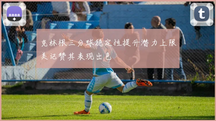 克林根三分球稳定性提升潜力上限美记赞其表现出色