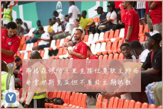 弗格森倾向卡里克接任曼联主帅而非索尔斯克亚但不看好长期执教