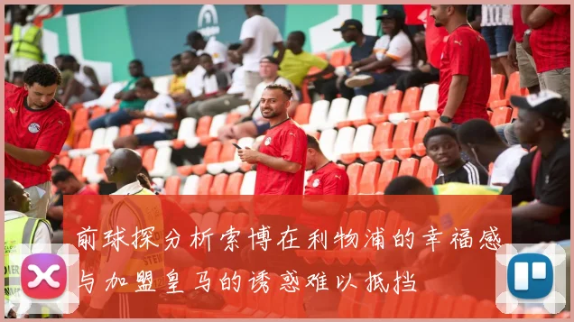 前球探分析索博在利物浦的幸福感与加盟皇马的诱惑难以抵挡