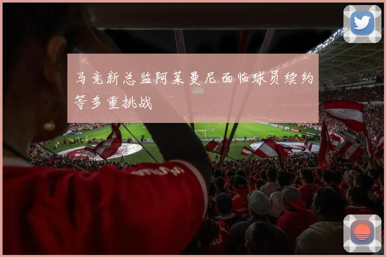 马竞新总监阿莱曼尼面临球员续约等多重挑战
