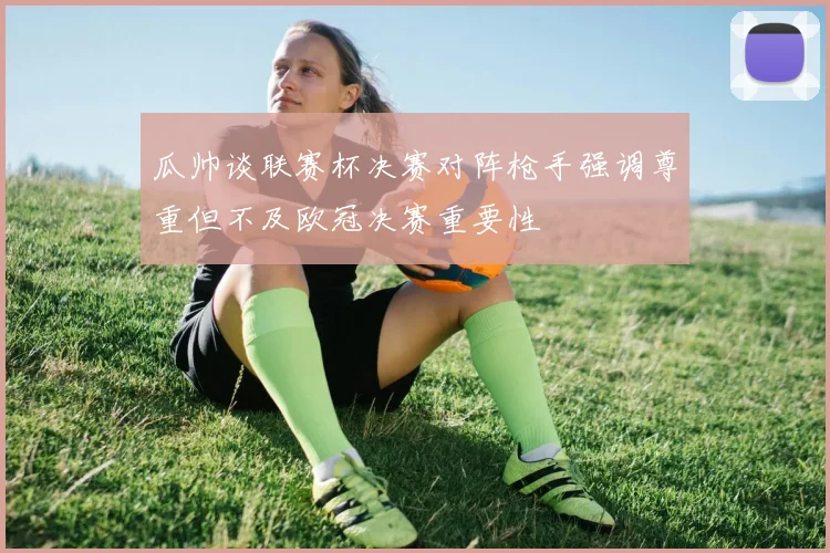 瓜帅谈联赛杯决赛对阵枪手强调尊重但不及欧冠决赛重要性