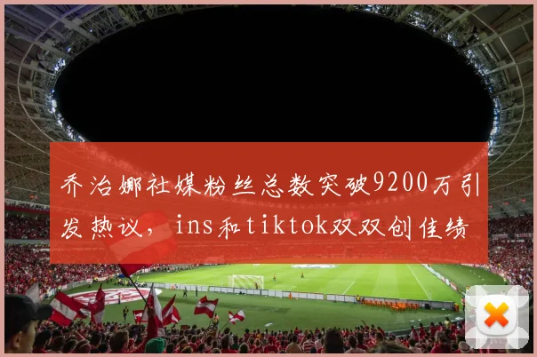 乔治娜社媒粉丝总数突破9200万引发热议，ins和tiktok双双创佳绩