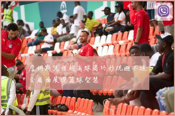 詹姆斯凭借超高球商巧妙规避不适合局面展现篮球智慧