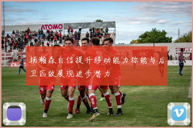 杨瀚森自信提升移动能力称能与后卫匹敌展现进步潜力