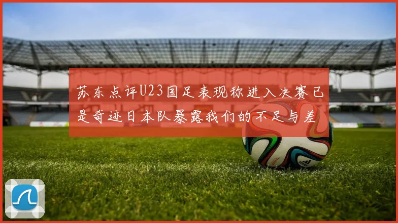 苏东点评U23国足表现称进入决赛已是奇迹日本队暴露我们的不足与差距