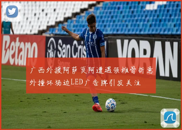 广西外援阿萨莫阿遭遇颈椎骨折意外撞坏场边LED广告牌引发关注
