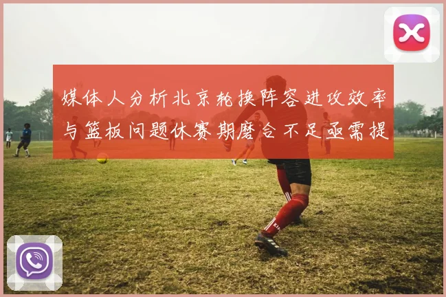 媒体人分析北京轮换阵容进攻效率与篮板问题休赛期磨合不足亟需提升