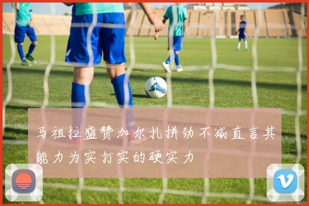 马祖拉盛赞加尔扎拼劲不减直言其能力为实打实的硬实力