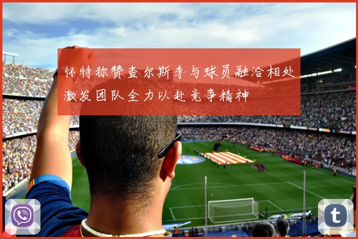 怀特称赞查尔斯李与球员融洽相处激发团队全力以赴竞争精神