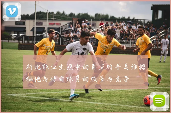 科比职业生涯中的真正对手是谁揭秘他与传奇球员的较量与竞争