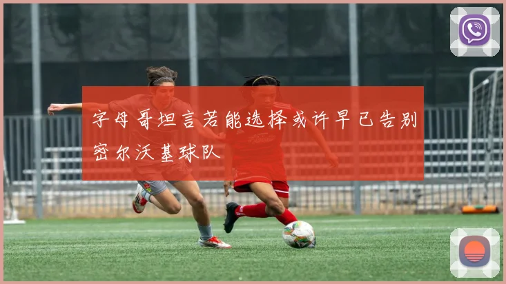 字母哥坦言若能选择或许早已告别密尔沃基球队