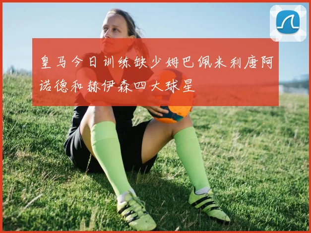 皇马今日训练缺少姆巴佩米利唐阿诺德和赫伊森四大球星