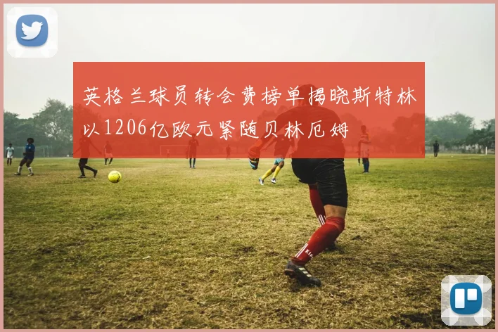 英格兰球员转会费榜单揭晓斯特林以1206亿欧元紧随贝林厄姆