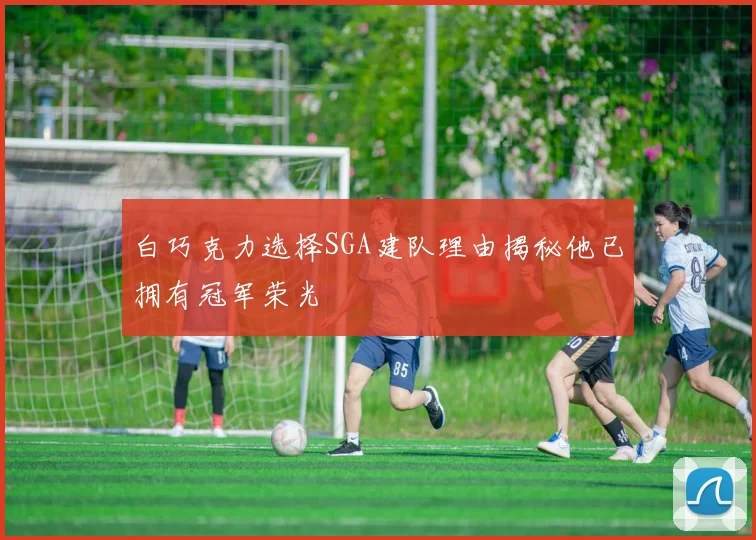 白巧克力选择SGA建队理由揭秘他已拥有冠军荣光