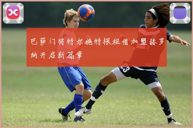 巴萨门将特尔施特根租借加盟赫罗纳开启新篇章