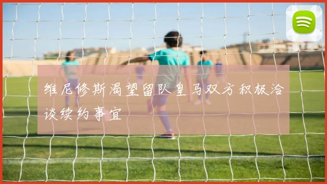 维尼修斯渴望留队皇马双方积极洽谈续约事宜
