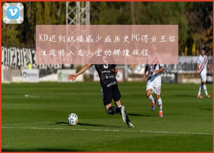 KD迟到祝福威少成历史PG得分王你注定将入名人堂的辉煌旅程