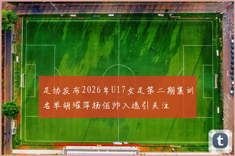 足协发布2026年U17女足第二期集训名单胡璀萍杨佰帅入选引关注