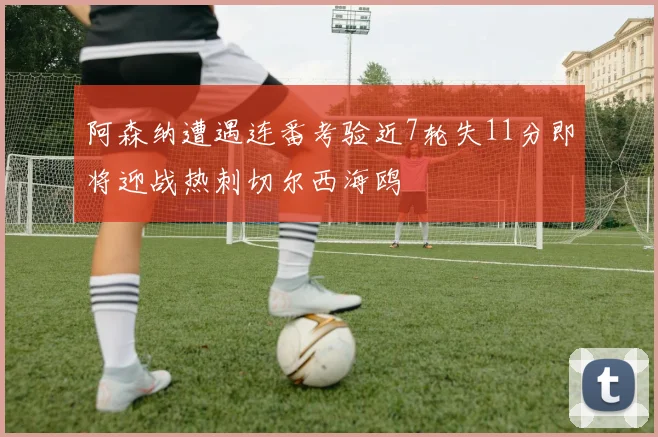 阿森纳遭遇连番考验近7轮失11分即将迎战热刺切尔西海鸥