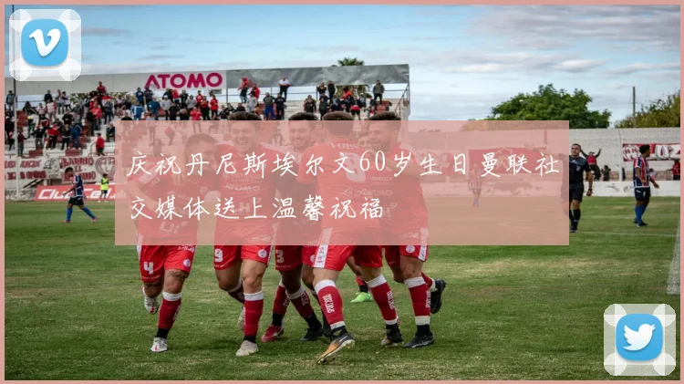 庆祝丹尼斯埃尔文60岁生日曼联社交媒体送上温馨祝福