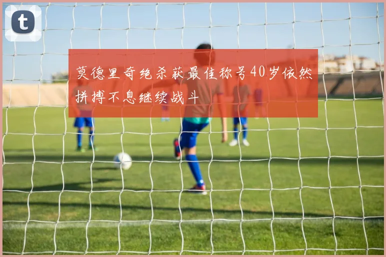 莫德里奇绝杀获最佳称号40岁依然拼搏不息继续战斗