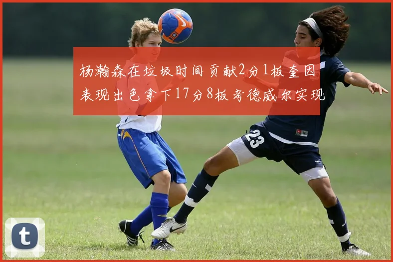 杨瀚森在垃圾时间贡献2分1板奎因表现出色拿下17分8板考德威尔实现双双14板转正