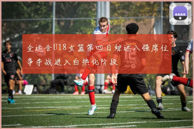 全运会U18女篮第四日综述八强席位争夺战进入白热化阶段