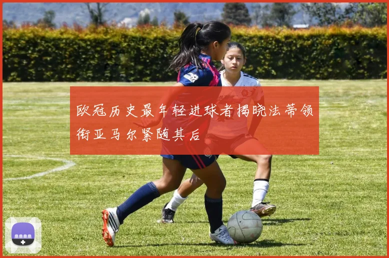 欧冠历史最年轻进球者揭晓法蒂领衔亚马尔紧随其后
