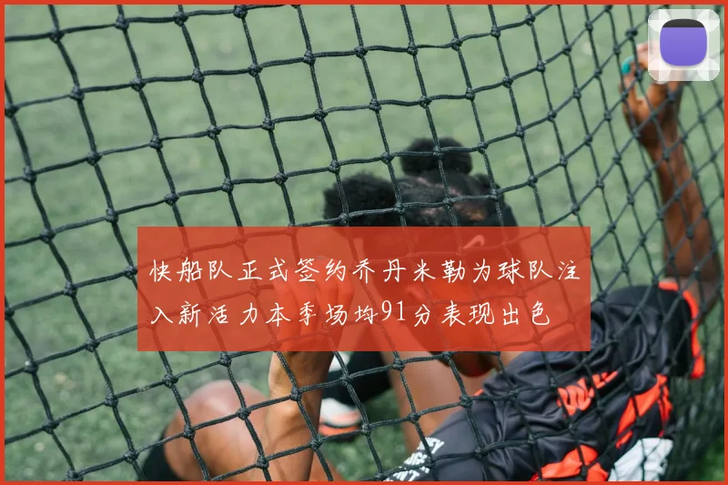 快船队正式签约乔丹米勒为球队注入新活力本季场均91分表现出色