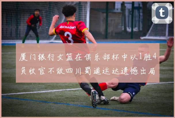 厦门银行女篮在俱乐部杯中以1胜4负收官不敌四川蜀道运达遗憾出局