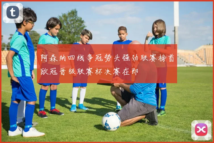 阿森纳四线争冠势头强劲联赛榜首欧冠晋级联赛杯决赛在即