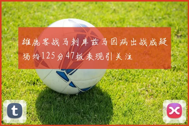 雄鹿客战马刺库兹马因病出战成疑场均125分47板表现引关注