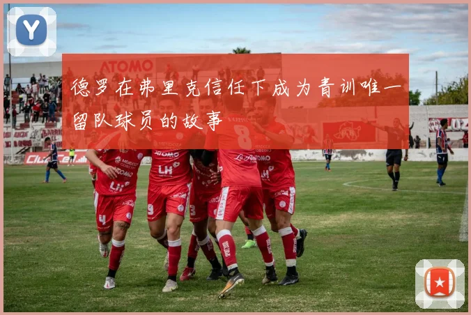 德罗在弗里克信任下成为青训唯一留队球员的故事