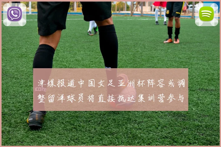 津媒报道中国女足亚洲杯阵容或调整留洋球员将直接抵达集训营参与备战