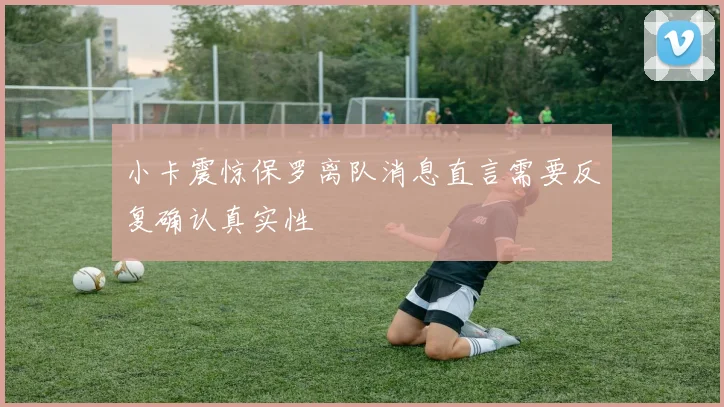 小卡震惊保罗离队消息直言需要反复确认真实性