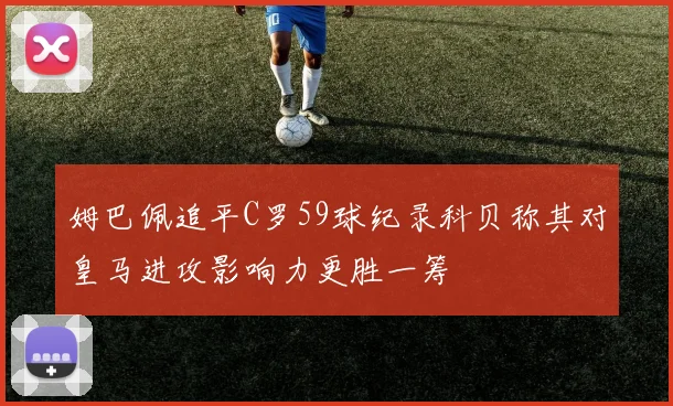 姆巴佩追平C罗59球纪录科贝称其对皇马进攻影响力更胜一筹