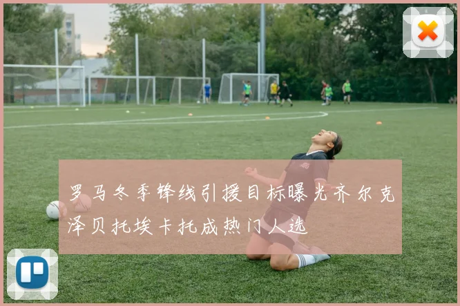 罗马冬季锋线引援目标曝光齐尔克泽贝托埃卡托成热门人选