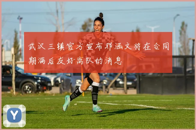 武汉三镇官方宣布邓涵文将在合同期满后友好离队的消息