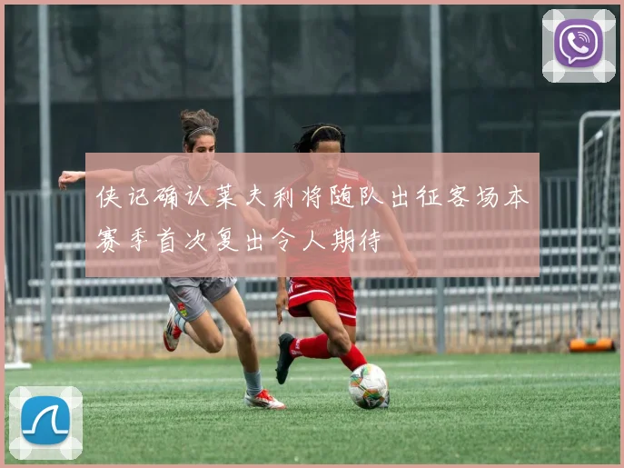 侠记确认莱夫利将随队出征客场本赛季首次复出令人期待