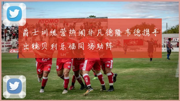 爵士训练营热闹非凡德隆韦德携手出镜贝利乐福同场助阵