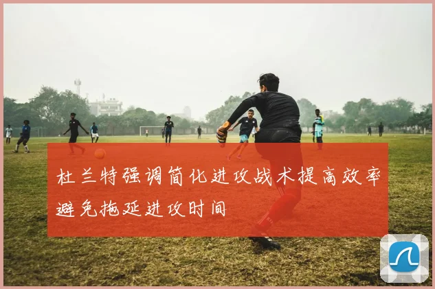 杜兰特强调简化进攻战术提高效率避免拖延进攻时间