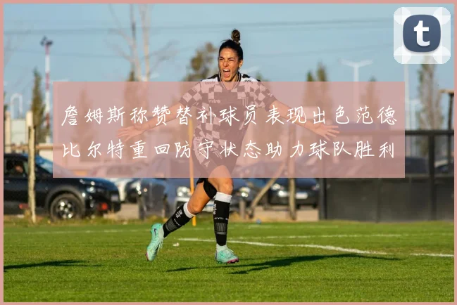 詹姆斯称赞替补球员表现出色范德比尔特重回防守状态助力球队胜利