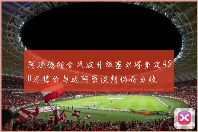 阿连德转会风波升级塞尔塔坚定450万售价与迈阿密谈判仍存分歧