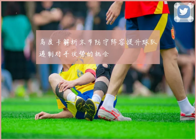 乌度卡解析末节防守阵容提升球队遏制对手攻势的机会
